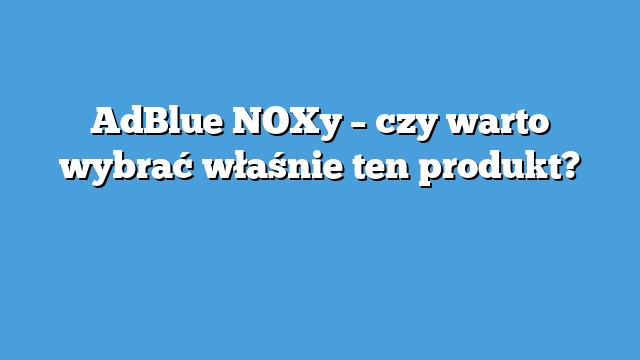 AdBlue NOXy – czy warto wybrać właśnie ten produkt?