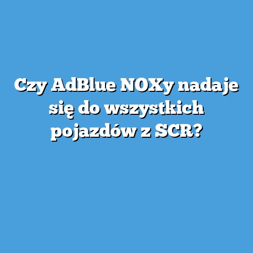 Czy AdBlue NOXy nadaje się do wszystkich pojazdów z SCR?