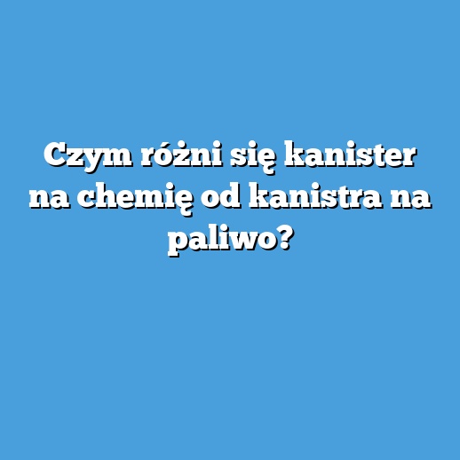 Czym różni się kanister na chemię od kanistra na paliwo?