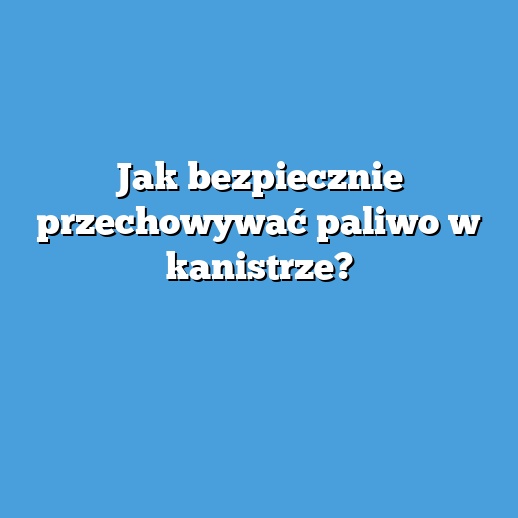 Jak bezpiecznie przechowywać paliwo w kanistrze?