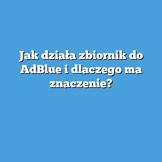 Jak działa zbiornik do AdBlue i dlaczego ma znaczenie?