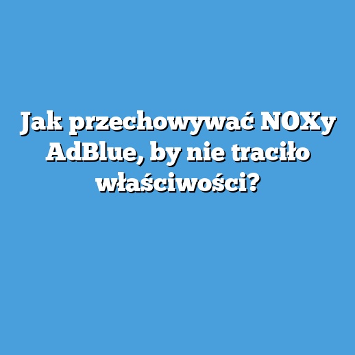 Jak przechowywać NOXy AdBlue, by nie traciło właściwości?