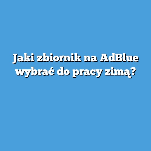 Jaki zbiornik na AdBlue wybrać do pracy zimą?