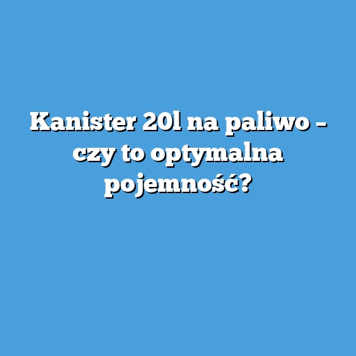 Kanister 20l na paliwo – czy to optymalna pojemność?