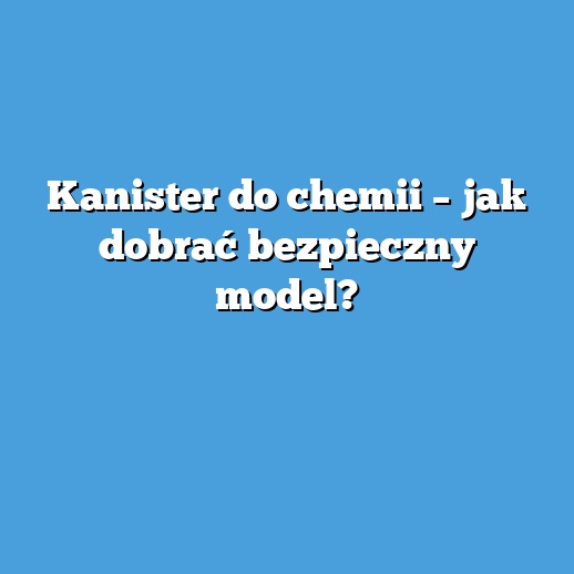 Kanister do chemii – jak dobrać bezpieczny model?