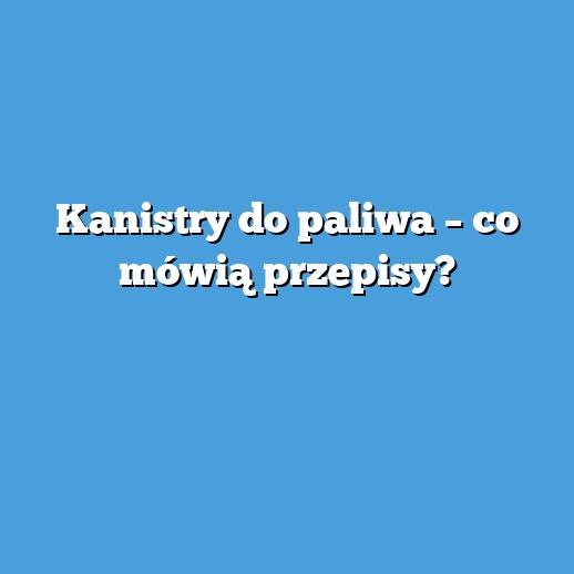 Kanistry do paliwa – co mówią przepisy?