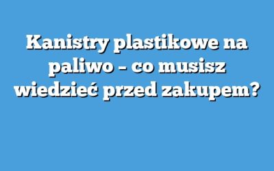 Kanistry plastikowe na paliwo – co musisz wiedzieć przed zakupem?