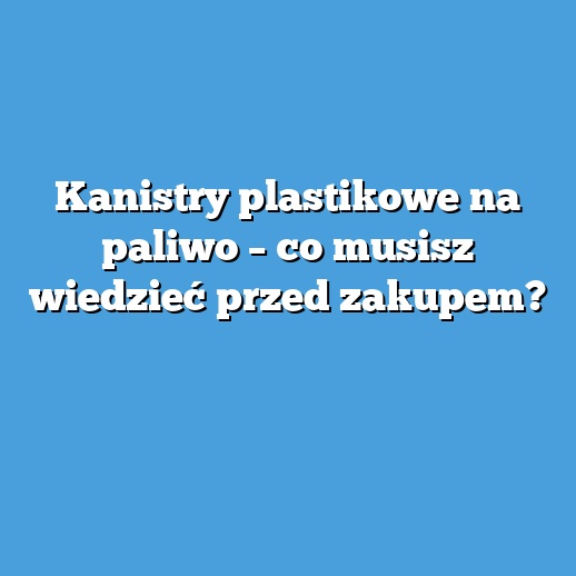 Kanistry plastikowe na paliwo – co musisz wiedzieć przed zakupem?