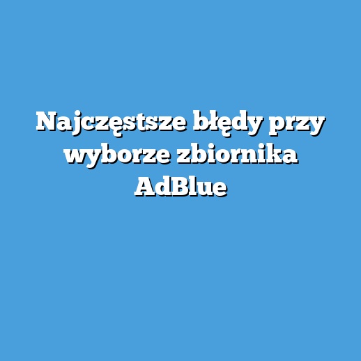 Najczęstsze błędy przy wyborze zbiornika AdBlue