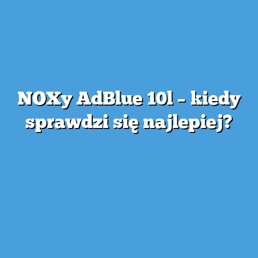 NOXy AdBlue 10l – kiedy sprawdzi się najlepiej?