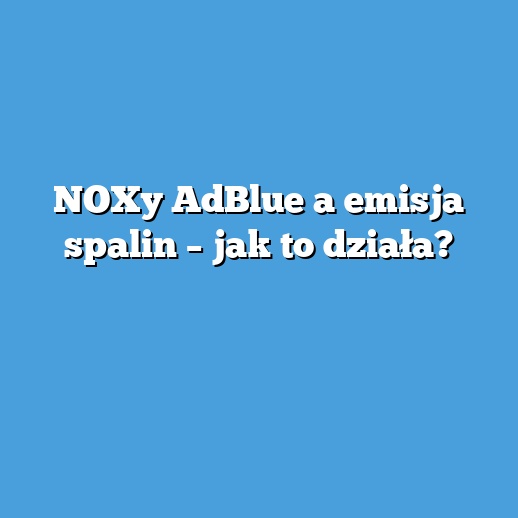 NOXy AdBlue a emisja spalin – jak to działa?