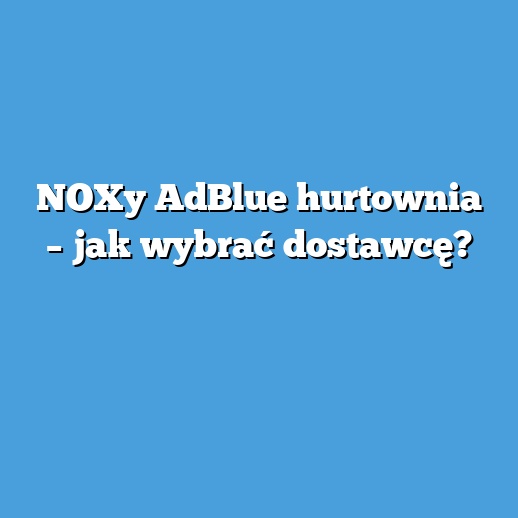 NOXy AdBlue hurtownia – jak wybrać dostawcę?