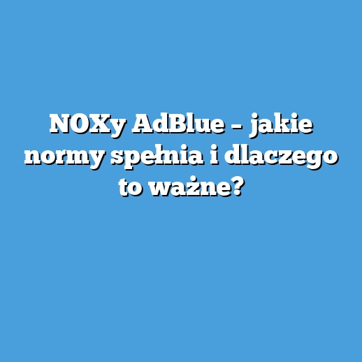 NOXy AdBlue – jakie normy spełnia i dlaczego to ważne?
