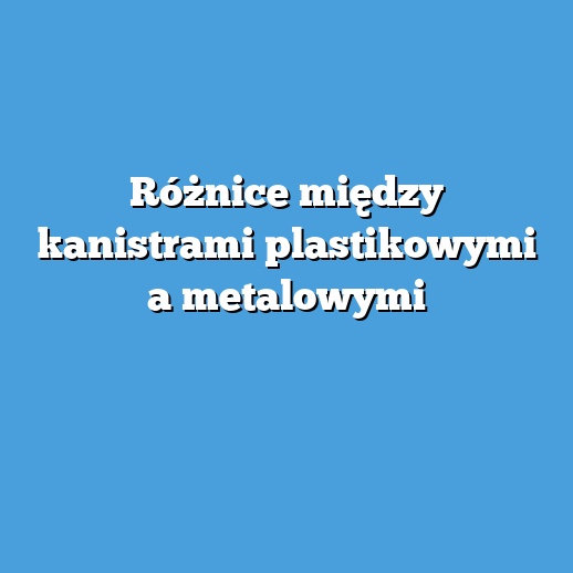 Różnice między kanistrami plastikowymi a metalowymi