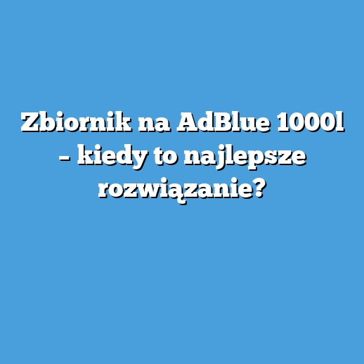Zbiornik na AdBlue 1000l – kiedy to najlepsze rozwiązanie?