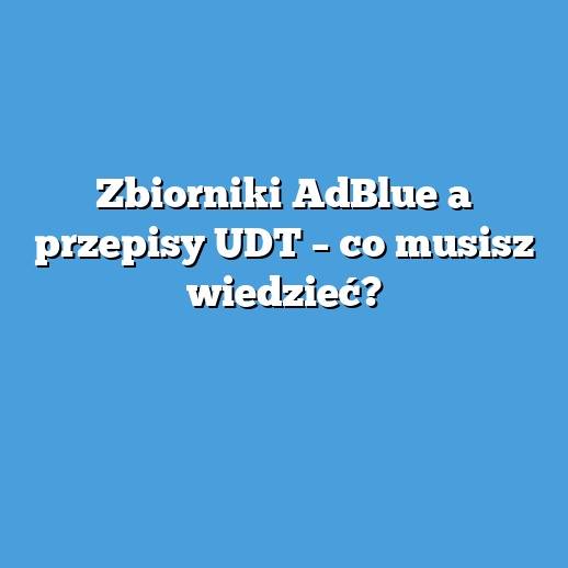 Zbiorniki AdBlue a przepisy UDT – co musisz wiedzieć?