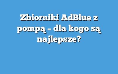 Zbiorniki AdBlue z pompą – dla kogo są najlepsze?