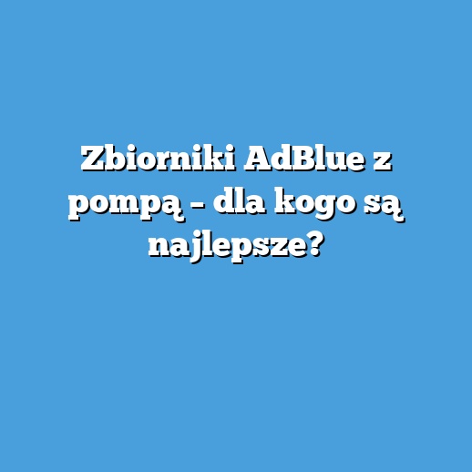 Zbiorniki AdBlue z pompą – dla kogo są najlepsze?