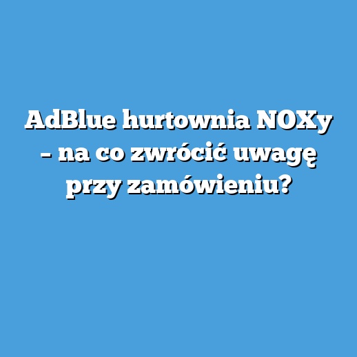 AdBlue hurtownia NOXy – na co zwrócić uwagę przy zamówieniu?
