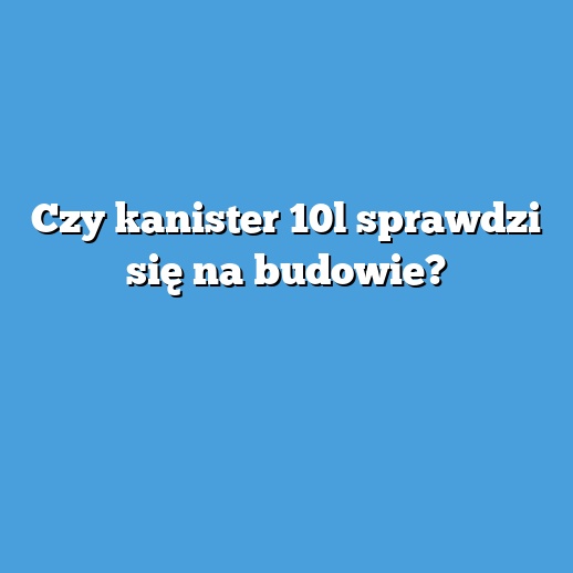 Czy kanister 10l sprawdzi się na budowie?