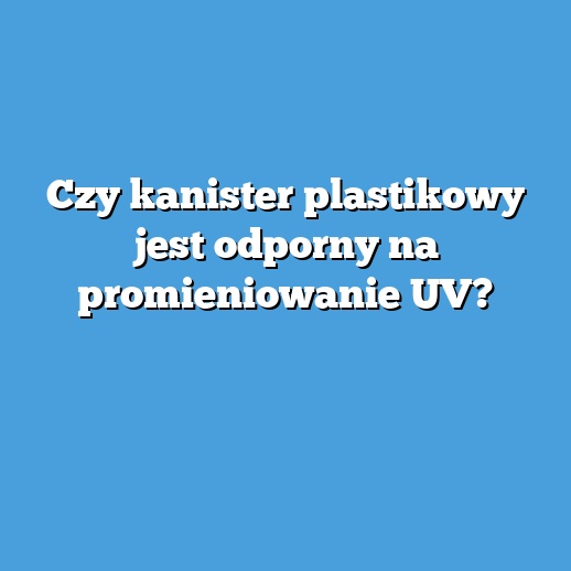 Czy kanister plastikowy jest odporny na promieniowanie UV?