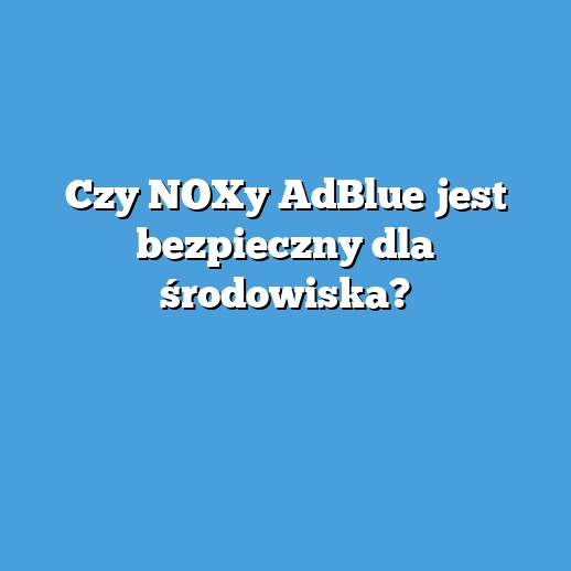 Czy NOXy AdBlue jest bezpieczny dla środowiska?