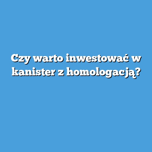 Czy warto inwestować w kanister z homologacją?