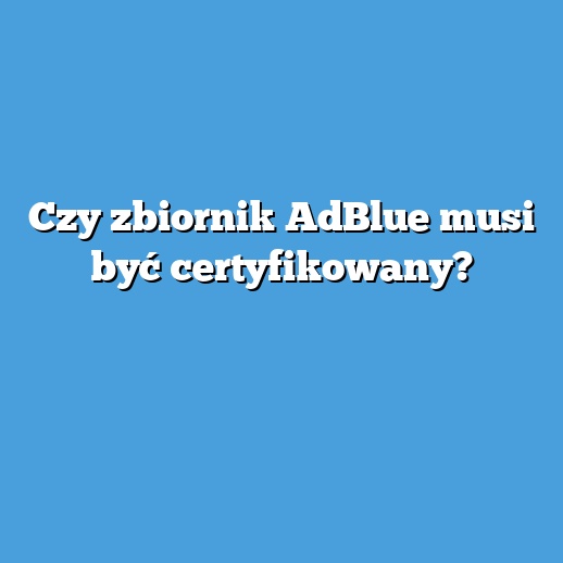 Czy zbiornik AdBlue musi być certyfikowany?