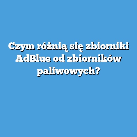 Czym różnią się zbiorniki AdBlue od zbiorników paliwowych?