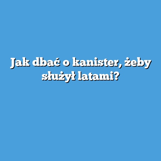 Jak dbać o kanister, żeby służył latami?
