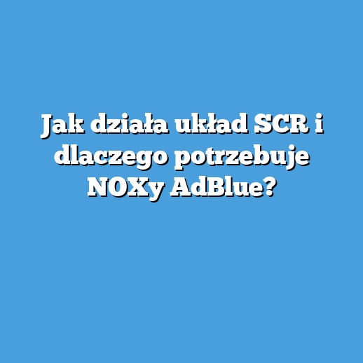Jak działa układ SCR i dlaczego potrzebuje NOXy AdBlue?