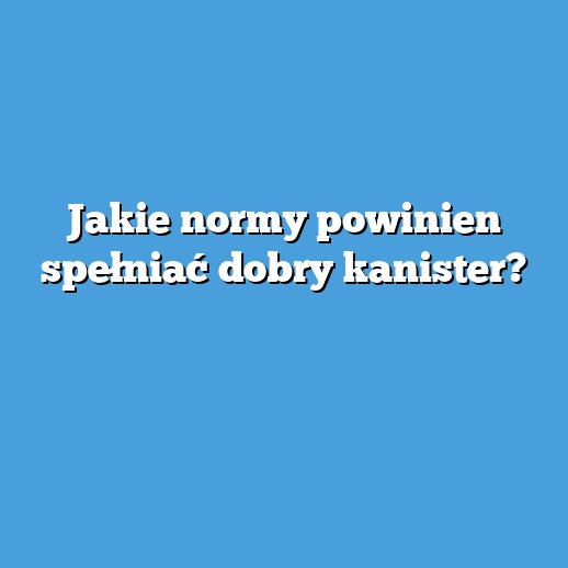 Jakie normy powinien spełniać dobry kanister?