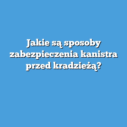 Jakie są sposoby zabezpieczenia kanistra przed kradzieżą?