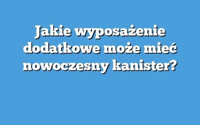 Jakie wyposażenie dodatkowe może mieć nowoczesny kanister?