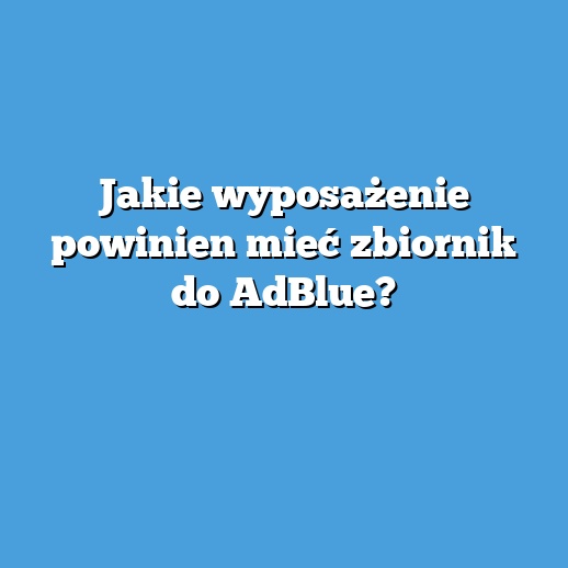 Jakie wyposażenie powinien mieć zbiornik do AdBlue?