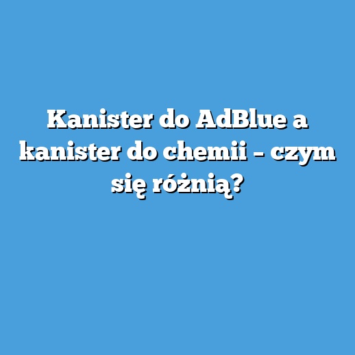 Kanister do AdBlue a kanister do chemii – czym się różnią?