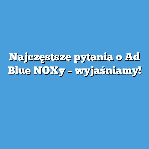 Najczęstsze pytania o Ad Blue NOXy – wyjaśniamy!