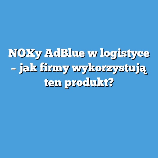 NOXy AdBlue w logistyce – jak firmy wykorzystują ten produkt?