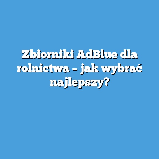 Zbiorniki AdBlue dla rolnictwa – jak wybrać najlepszy?