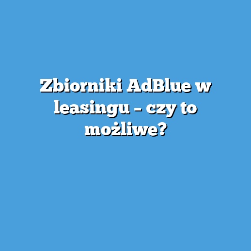 Zbiorniki AdBlue w leasingu – czy to możliwe?