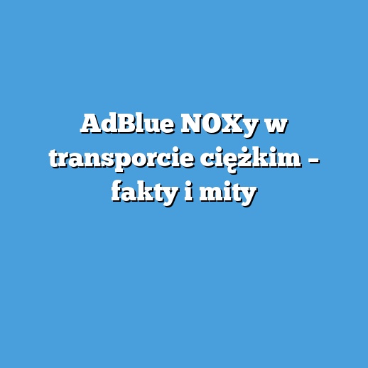AdBlue NOXy w transporcie ciężkim – fakty i mity
