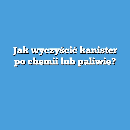 Jak wyczyścić kanister po chemii lub paliwie?