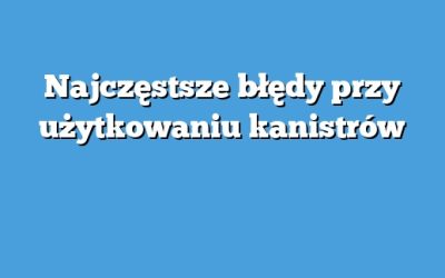 Najczęstsze błędy przy użytkowaniu kanistrów