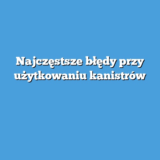 Najczęstsze błędy przy użytkowaniu kanistrów