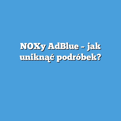 NOXy AdBlue – jak uniknąć podróbek?