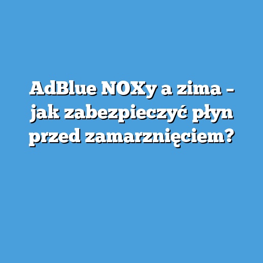 AdBlue NOXy a zima – jak zabezpieczyć płyn przed zamarznięciem?