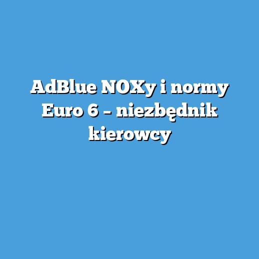 AdBlue NOXy i normy Euro 6 – niezbędnik kierowcy