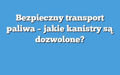 Bezpieczny transport paliwa – jakie kanistry są dozwolone?
