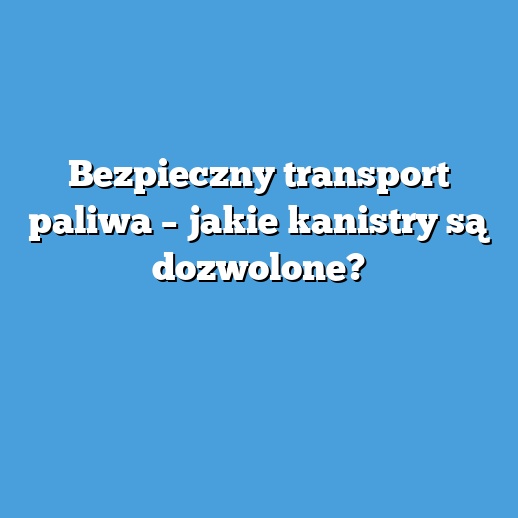 Bezpieczny transport paliwa – jakie kanistry są dozwolone?