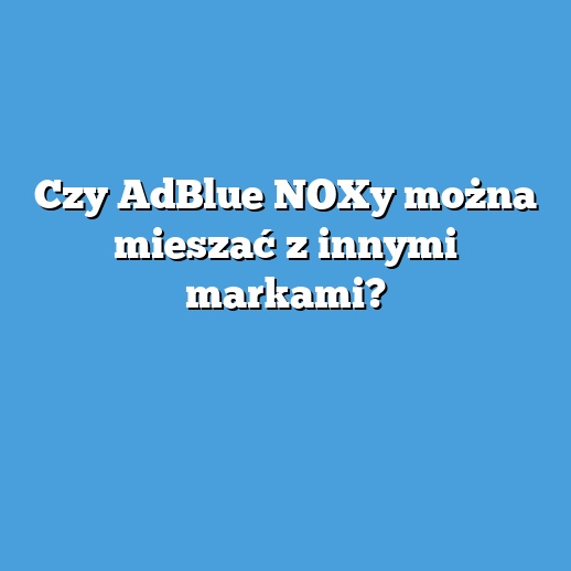Czy AdBlue NOXy można mieszać z innymi markami?